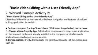 “Basic Video Editing with a User-Friendly App”
2. Worked Example Activity 2:
“Basic Video Editing with a User-Friendly App”
Objective: To familiarize learners with the basic navigation and features of a video
editing application. Materials:
● Desktop computer/Laptop/Smartphone (Whichever is applicable) Instructions:
1. Choose a User-Friendly App: Select a free or opensource easy-to-use application
on the internet, or the one already installed in the computer, or similar mobile
application depending on your resources.
2. Demonstration: Briefly demonstrate the basic functionalities of the chosen app,
such as:
 