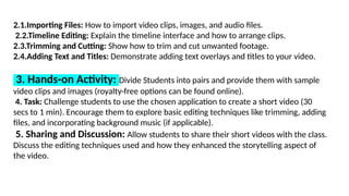 2.1.Importing Files: How to import video clips, images, and audio files.
2.2.Timeline Editing: Explain the timeline interface and how to arrange clips.
2.3.Trimming and Cutting: Show how to trim and cut unwanted footage.
2.4.Adding Text and Titles: Demonstrate adding text overlays and titles to your video.
3. Hands-on Activity: Divide Students into pairs and provide them with sample
video clips and images (royalty-free options can be found online).
4. Task: Challenge students to use the chosen application to create a short video (30
secs to 1 min). Encourage them to explore basic editing techniques like trimming, adding
files, and incorporating background music (if applicable).
5. Sharing and Discussion: Allow students to share their short videos with the class.
Discuss the editing techniques used and how they enhanced the storytelling aspect of
the video.
 