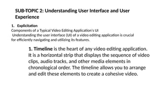 SUB-TOPIC 2: Understanding User Interface and User
Experience
1. Explicitation
Components of a Typical Video Editing Application's UI
Understanding the user interface (UI) of a video editing application is crucial
for efficiently navigating and utilizing its features.
1. Timeline is the heart of any video editing application.
It is a horizontal strip that displays the sequence of video
clips, audio tracks, and other media elements in
chronological order. The timeline allows you to arrange
and edit these elements to create a cohesive video.
 
