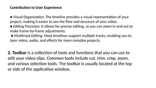 Contribution to User Experience
● Visual Organization: The timeline provides a visual representation of your
project, making it easier to see the flow and structure of your video.
● Editing Precision: It allows for precise editing, as you can zoom in and out to
make frame-by-frame adjustments.
● Multitrack Editing: Most timelines support multiple tracks, enabling you to
layer video, audio, and effects for more complex projects.
2. Toolbar is a collection of tools and functions that you can use to
edit your video clips. Common tools include cut, trim, crop, zoom,
and various selection tools. The toolbar is usually located at the top
or side of the application window.
 