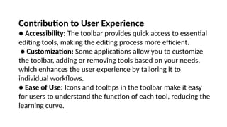 Contribution to User Experience
● Accessibility: The toolbar provides quick access to essential
editing tools, making the editing process more efficient.
● Customization: Some applications allow you to customize
the toolbar, adding or removing tools based on your needs,
which enhances the user experience by tailoring it to
individual workflows.
● Ease of Use: Icons and tooltips in the toolbar make it easy
for users to understand the function of each tool, reducing the
learning curve.
 