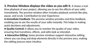 3. Preview Window displays the video as you edit it. It shows a real-
time playback of your project, allowing you to see the effects of your edits
immediately. The preview window often includes playback controls like play,
pause, and scrub. Contribution to User Experience
● Immediate Feedback: The preview window provides real-time feedback,
enabling you to see the results of your edits instantly. This helps in making
quick decisions and adjustments.
● Quality Control: It allows you to monitor the quality of your video,
ensuring that transitions, effects, and edits look as intended.
● Interactive Editing: Some preview windows support interactive editing,
where you can drag and drop elements directly in the preview area, making
the editing process more intuitive.
 