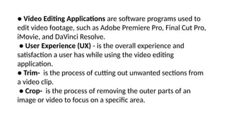 ● Video Editing Applications are software programs used to
edit video footage, such as Adobe Premiere Pro, Final Cut Pro,
iMovie, and DaVinci Resolve.
● User Experience (UX) - is the overall experience and
satisfaction a user has while using the video editing
application.
● Trim- is the process of cutting out unwanted sections from
a video clip.
● Crop- is the process of removing the outer parts of an
image or video to focus on a specific area.
 