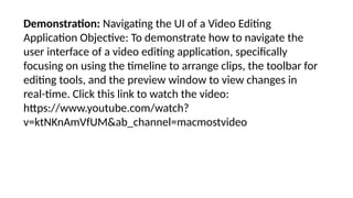Demonstration: Navigating the UI of a Video Editing
Application Objective: To demonstrate how to navigate the
user interface of a video editing application, specifically
focusing on using the timeline to arrange clips, the toolbar for
editing tools, and the preview window to view changes in
real-time. Click this link to watch the video:
https://www.youtube.com/watch?
v=ktNKnAmVfUM&ab_channel=macmostvideo
 