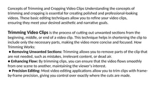 Concepts of Trimming and Cropping Video Clips Understanding the concepts of
trimming and cropping is essential for creating polished and professional-looking
videos. These basic editing techniques allow you to refine your video clips,
ensuring they meet your desired aesthetic and narrative goals.
Trimming Video Clips is the process of cutting out unwanted sections from the
beginning, middle, or end of a video clip. This technique helps in shortening the clip to
include only the necessary parts, making the video more concise and focused. How
Trimming Works:
● Removing Unwanted Sections: Trimming allows you to remove parts of the clip that
are not needed, such as mistakes, irrelevant content, or dead air.
● Enhancing Flow: By trimming clips, you can ensure that the video flows smoothly
from one scene to another, maintaining the viewer's interest.
● Precision Editing: Most video editing applications allow you to trim clips with frame-
by-frame precision, giving you control over exactly where the cuts are made.
 