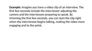 Example: Imagine you have a video clip of an interview. The
first few seconds include the interviewer adjusting the
camera and the interviewee preparing to speak. By
trimming the first few seconds, you can start the clip right
when the interviewee begins talking, making the video more
engaging and to the point.
 