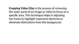 Cropping Video Clips is the process of removing
the outer parts of an image or video to focus on a
specific area. This technique helps in adjusting
the frame to highlight important elements or
eliminate distractions from the background.
 