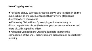 How Cropping Works:
● Focusing on Key Subjects: Cropping allows you to zoom in on the
main subject of the video, ensuring that viewers' attention is
directed where you want it.
● Removing Distractions: By cropping out unnecessary or
distracting elements from the frame, you can create a cleaner and
more visually appealing video.
● Adjusting Composition: Cropping can help improve the
composition of the shot, making it more balanced and aesthetically
pleasing.
 
