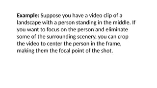 Example: Suppose you have a video clip of a
landscape with a person standing in the middle. If
you want to focus on the person and eliminate
some of the surrounding scenery, you can crop
the video to center the person in the frame,
making them the focal point of the shot.
 