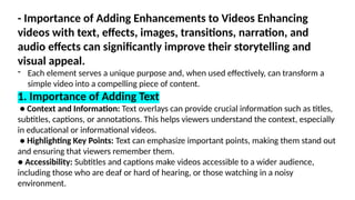 - Importance of Adding Enhancements to Videos Enhancing
videos with text, effects, images, transitions, narration, and
audio effects can significantly improve their storytelling and
visual appeal.
- Each element serves a unique purpose and, when used effectively, can transform a
simple video into a compelling piece of content.
1. Importance of Adding Text
● Context and Information: Text overlays can provide crucial information such as titles,
subtitles, captions, or annotations. This helps viewers understand the context, especially
in educational or informational videos.
● Highlighting Key Points: Text can emphasize important points, making them stand out
and ensuring that viewers remember them.
● Accessibility: Subtitles and captions make videos accessible to a wider audience,
including those who are deaf or hard of hearing, or those watching in a noisy
environment.
 