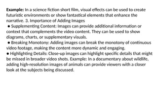 Example: In a science fiction short film, visual effects can be used to create
futuristic environments or show fantastical elements that enhance the
narrative. 3. Importance of Adding Images
● Supplementing Content: Images can provide additional information or
context that complements the video content. They can be used to show
diagrams, charts, or supplementary visuals.
● Breaking Monotony: Adding images can break the monotony of continuous
video footage, making the content more dynamic and engaging.
● Highlighting Details: Close-up images can highlight specific details that might
be missed in broader video shots. Example: In a documentary about wildlife,
adding high-resolution images of animals can provide viewers with a closer
look at the subjects being discussed.
 