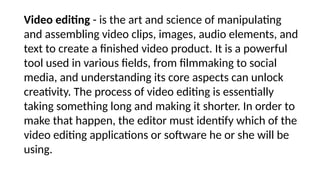 Video editing - is the art and science of manipulating
and assembling video clips, images, audio elements, and
text to create a finished video product. It is a powerful
tool used in various fields, from filmmaking to social
media, and understanding its core aspects can unlock
creativity. The process of video editing is essentially
taking something long and making it shorter. In order to
make that happen, the editor must identify which of the
video editing applications or software he or she will be
using.
 