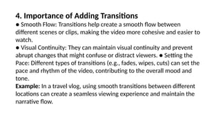 4. Importance of Adding Transitions
● Smooth Flow: Transitions help create a smooth flow between
different scenes or clips, making the video more cohesive and easier to
watch.
● Visual Continuity: They can maintain visual continuity and prevent
abrupt changes that might confuse or distract viewers. ● Setting the
Pace: Different types of transitions (e.g., fades, wipes, cuts) can set the
pace and rhythm of the video, contributing to the overall mood and
tone.
Example: In a travel vlog, using smooth transitions between different
locations can create a seamless viewing experience and maintain the
narrative flow.
 