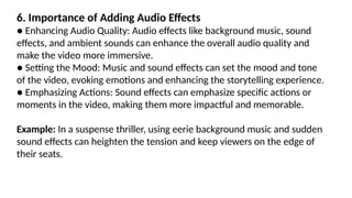 6. Importance of Adding Audio Effects
● Enhancing Audio Quality: Audio effects like background music, sound
effects, and ambient sounds can enhance the overall audio quality and
make the video more immersive.
● Setting the Mood: Music and sound effects can set the mood and tone
of the video, evoking emotions and enhancing the storytelling experience.
● Emphasizing Actions: Sound effects can emphasize specific actions or
moments in the video, making them more impactful and memorable.
Example: In a suspense thriller, using eerie background music and sudden
sound effects can heighten the tension and keep viewers on the edge of
their seats.
 