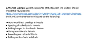 2. Worked Example With the guidance of the teacher, the student should
watch this YouTube link:
https://www.youtube.com/watch?v=QN7bv6Y2JRg&ab_channel=VinceOpra
and have a demonstration on how to do the following:
● How to add text overlays in iMovie
● Applying visual effects in iMovie
● Adding images to timeline in iMovie
● Using transitions in iMovie
● Recording narration in iMovie
● Adding audio effects in iMovie
 