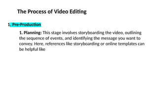 The Process of Video Editing
1. Pre-Production
1. Planning: This stage involves storyboarding the video, outlining
the sequence of events, and identifying the message you want to
convey. Here, references like storyboarding or online templates can
be helpful like
 