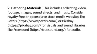 2. Gathering Materials. This includes collecting video
footage, images, sound effects, and music. Consider
royalty-free or opensource stock media websites like
Pexels (https://www.pexels.com/) or Pixabay
(https://pixabay.com/) for visuals and sound libraries
like Freesound (https://freesound.org/) for audio.
 