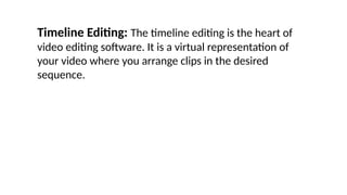 Timeline Editing: The timeline editing is the heart of
video editing software. It is a virtual representation of
your video where you arrange clips in the desired
sequence.
 