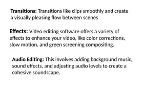 Transitions: Transitions like clips smoothly and create
a visually pleasing flow between scenes
Effects: Video editing software offers a variety of
effects to enhance your video, like color corrections,
slow motion, and green screening compositing.
Audio Editing: This involves adding background music,
sound effects, and adjusting audio levels to create a
cohesive soundscape.
 