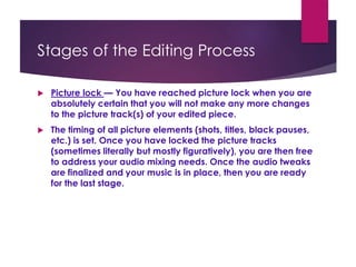 Stages of the Editing Process
 Picture lock — You have reached picture lock when you are
absolutely certain that you will not make any more changes
to the picture track(s) of your edited piece.
 The timing of all picture elements (shots, titles, black pauses,
etc.) is set. Once you have locked the picture tracks
(sometimes literally but mostly figuratively), you are then free
to address your audio mixing needs. Once the audio tweaks
are finalized and your music is in place, then you are ready
for the last stage.
 