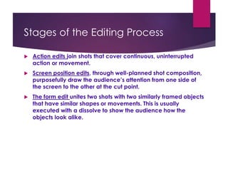 Stages of the Editing Process
 Action edits join shots that cover continuous, uninterrupted
action or movement.
 Screen position edits, through well-planned shot composition,
purposefully draw the audience’s attention from one side of
the screen to the other at the cut point.
 The form edit unites two shots with two similarly framed objects
that have similar shapes or movements. This is usually
executed with a dissolve to show the audience how the
objects look alike.
 
