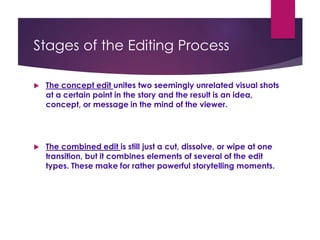 Stages of the Editing Process
 The concept edit unites two seemingly unrelated visual shots
at a certain point in the story and the result is an idea,
concept, or message in the mind of the viewer.
 The combined edit is still just a cut, dissolve, or wipe at one
transition, but it combines elements of several of the edit
types. These make for rather powerful storytelling moments.
 