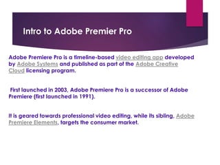 Intro to Adobe Premier Pro
Adobe Premiere Pro is a timeline-based video editing app developed
by Adobe Systems and published as part of the Adobe Creative
Cloud licensing program.
First launched in 2003, Adobe Premiere Pro is a successor of Adobe
Premiere (first launched in 1991).
It is geared towards professional video editing, while its sibling, Adobe
Premiere Elements, targets the consumer market.
 