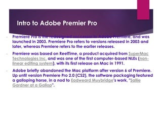 Intro to Adobe Premier Pro
- Premiere Pro is the redesigned successor to Adobe Premiere, and was
launched in 2003. Premiere Pro refers to versions released in 2003 and
later, whereas Premiere refers to the earlier releases.
- Premiere was based on ReelTime, a product acquired from SuperMac
Technologies Inc. and was one of the first computer-based NLEs (non-
linear editing system), with its first release on Mac in 1991.
- Adobe briefly abandoned the Mac platform after version 6 of Premiere.
Up until version Premiere Pro 2.0 (CS2), the software packaging featured
a galloping horse, in a nod to Eadweard Muybridge's work, "Sallie
Gardner at a Gallop".
 