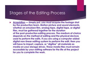 Stages of the Editing Process
 Acquisition — Simply put, you must acquire the footage shot
by the production team. Motion picture and sound elements,
whether on emulsion film, analog tape, digital tape, or digital
files, must be gathered together for the duration
of the post-production editing process. The medium of choice
depends on the method of editing and the physical devices
used to perform the edits. If you are using a computer-aided
digital non-linear editing system to perform the edit, then you
will have to import, capture, or “digitize” all materials as
media on your storage drives. These media files must remain
accessible by your editing software for the life of the project
for you to complete the work.
 
