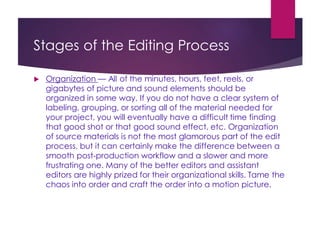 Stages of the Editing Process
 Organization — All of the minutes, hours, feet, reels, or
gigabytes of picture and sound elements should be
organized in some way. If you do not have a clear system of
labeling, grouping, or sorting all of the material needed for
your project, you will eventually have a difficult time finding
that good shot or that good sound effect, etc. Organization
of source materials is not the most glamorous part of the edit
process, but it can certainly make the difference between a
smooth post-production workflow and a slower and more
frustrating one. Many of the better editors and assistant
editors are highly prized for their organizational skills. Tame the
chaos into order and craft the order into a motion picture.
 