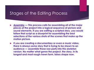 Stages of the Editing Process
 Assembly — This process calls for assembling all of the major
pieces of the project into a logical sequence of picture and
sound elements. If you are editing a scripted story, you would
follow that script as a blueprint for assembling the best
selections of the various shots of the scenes that make up the
motion picture.
 If you are creating a documentary or even a music video,
there is always some story that is trying to be shown to an
audience — assemble those raw parts into this skeleton
version. No matter what genre the project, the story, in its
longest and most rough-hewn form, takes shape now.
 