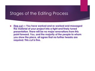 Stages of the Editing Process
 Fine cut — You have worked and re-worked and massaged
the material of your project into a tight and finely tuned
presentation. There will be no major renovations from this
point forward. You, and the majority of the people to whom
you show the piece, all agree that no further tweaks are
required. This cut is fine.
 