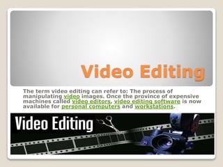 Video Editing
The term video editing can refer to: The process of
manipulating video images. Once the province of expensive
machines called video editors, video editing software is now
available for personal computers and workstations.
 