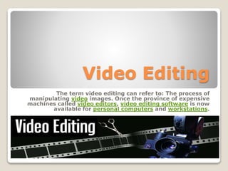 Video Editing
The term video editing can refer to: The process of
manipulating video images. Once the province of expensive
machines called video editors, video editing software is now
available for personal computers and workstations.
 