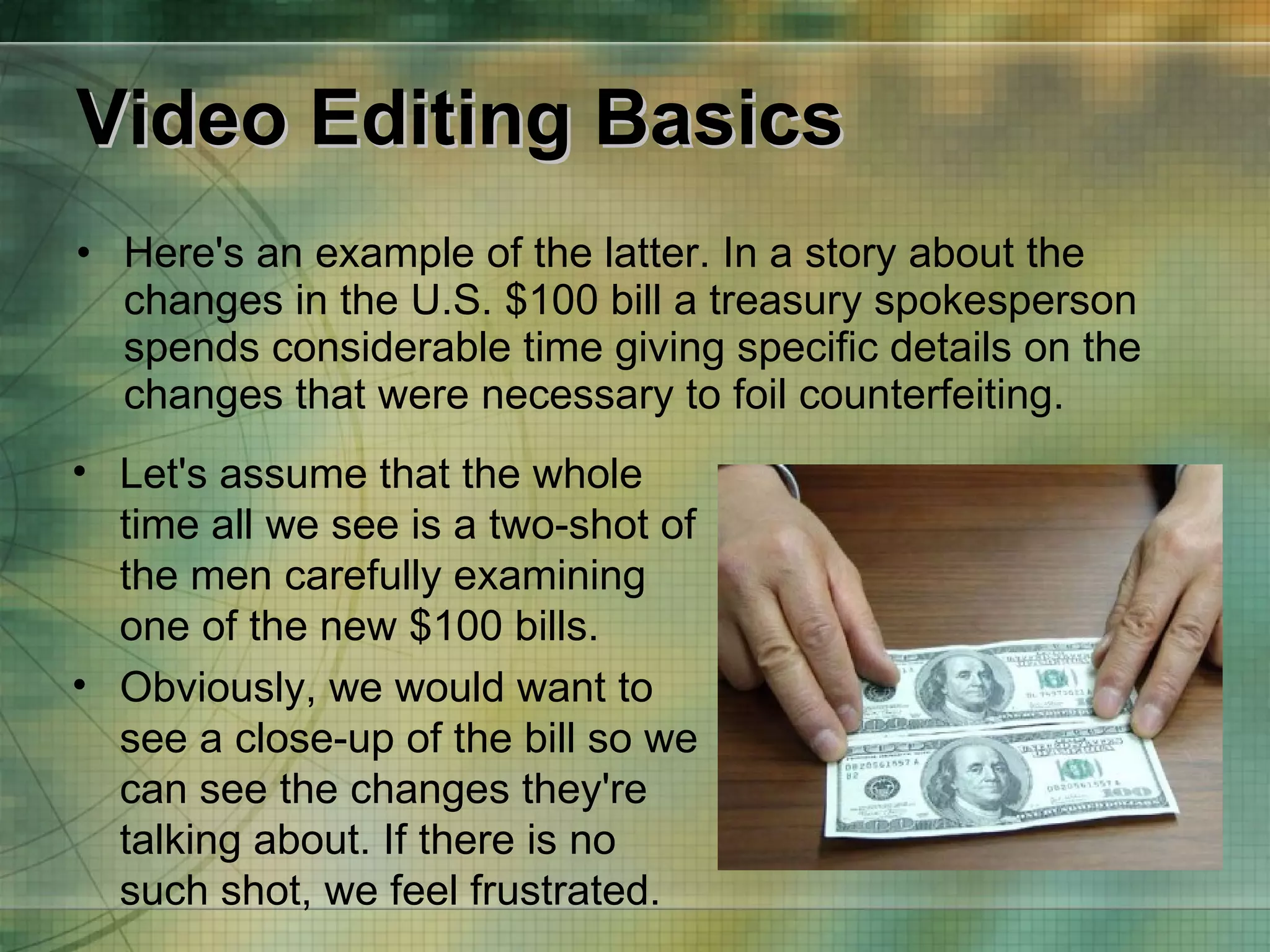 Video Editing Basics Here's an example of the latter. In a story about the changes in the U.S. $100 bill a treasury spokesperson spends considerable time giving specific details on the changes that were necessary to foil counterfeiting.  Let's assume that the whole time all we see is a two-shot of the men carefully examining one of the new $100 bills. Obviously, we would want to see a close-up of the bill so we can see the changes they're talking about. If there is no such shot, we feel frustrated. 
