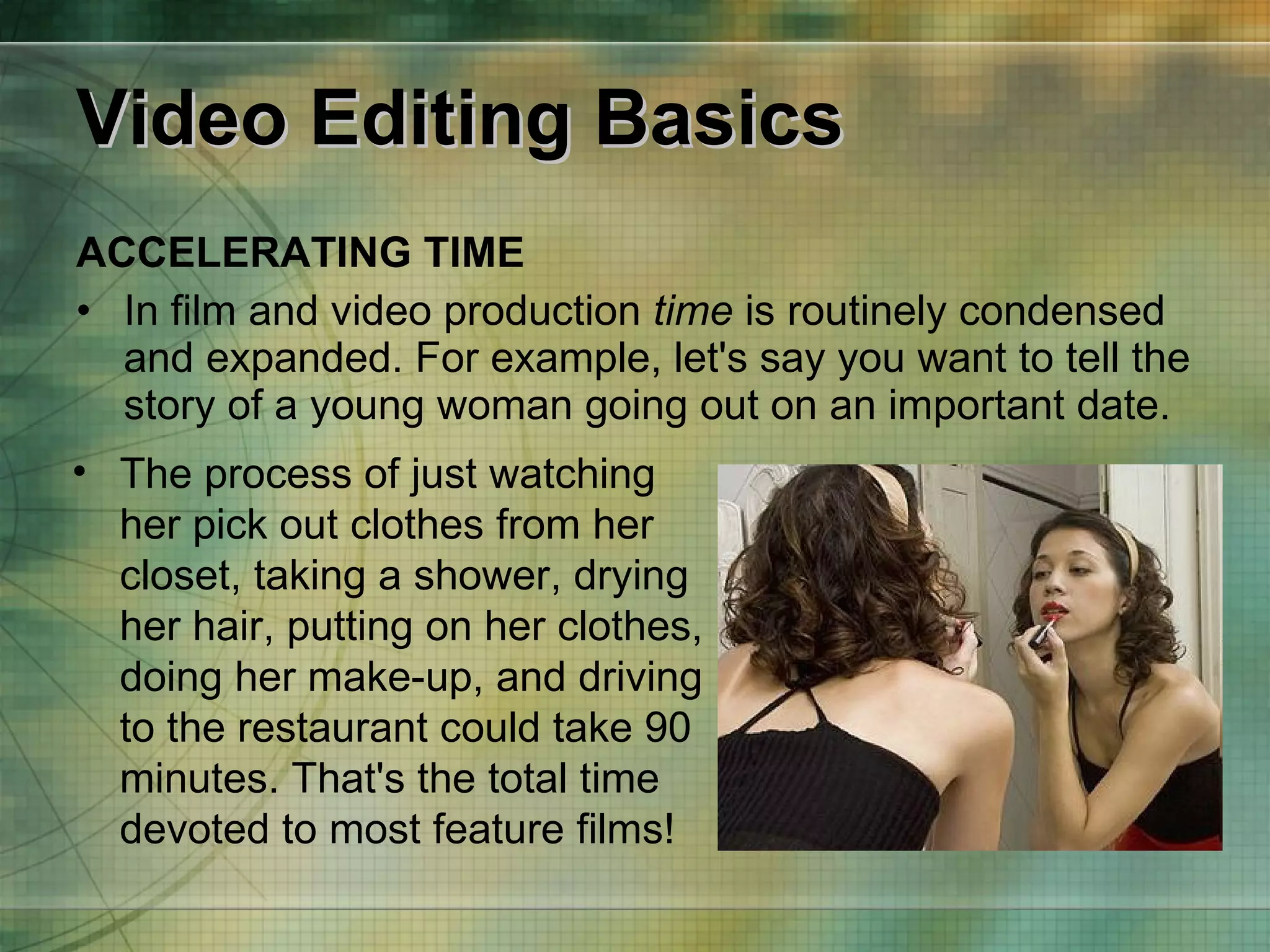 Video Editing Basics ACCELERATING TIME In film and video production  time  is routinely condensed and expanded. For example, let's say you want to tell the story of a young woman going out on an important date.  The process of just watching her pick out clothes from her closet, taking a shower, drying her hair, putting on her clothes, doing her make-up, and driving to the restaurant could take 90 minutes. That's the total time devoted to most feature films! 