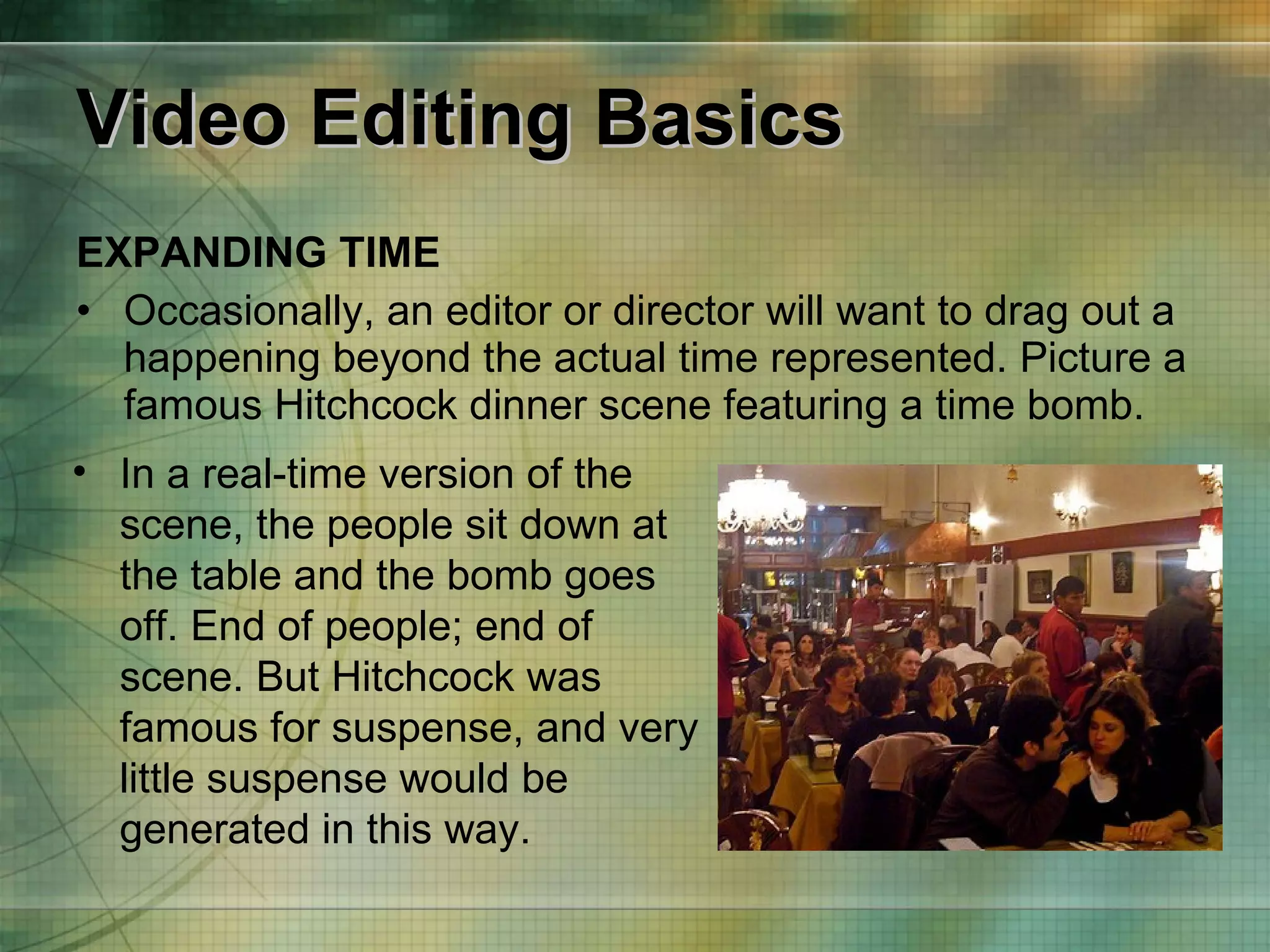 Video Editing Basics EXPANDING TIME Occasionally, an editor or director will want to drag out a happening beyond the actual time represented. Picture a famous Hitchcock dinner scene featuring a time bomb. In a real-time version of the scene, the people sit down at the table and the bomb goes off. End of people; end of scene. But Hitchcock was famous for suspense, and very little suspense would be generated in this way. 