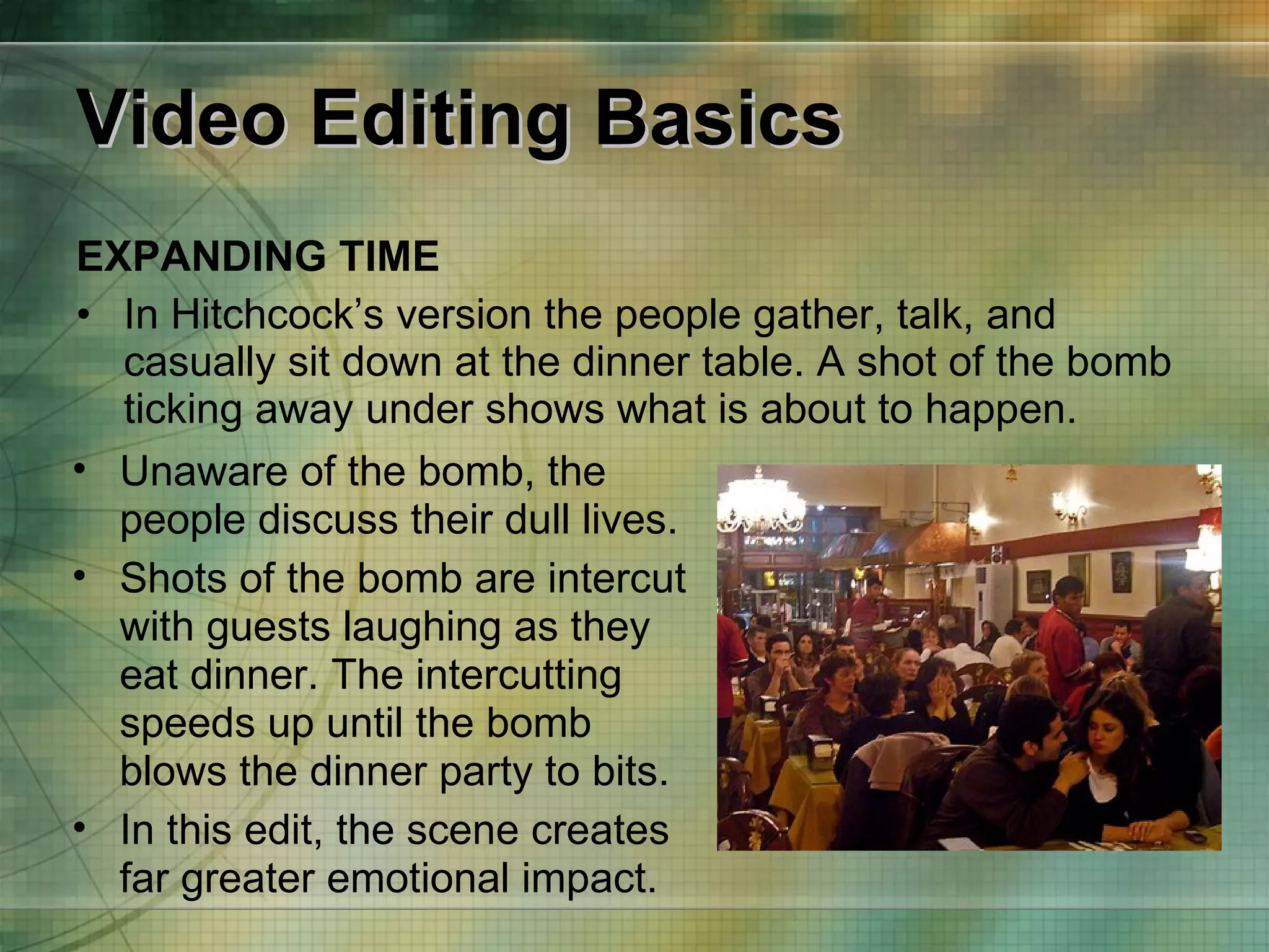 Video Editing Basics EXPANDING TIME In Hitchcock’s version the people gather, talk, and casually sit down at the dinner table. A shot of the bomb ticking away under shows what is about to happen. Unaware of the bomb, the people discuss their dull lives. Shots of the bomb are intercut with guests laughing as they eat dinner. The intercutting speeds up until the bomb blows the dinner party to bits. In this edit, the scene creates far greater emotional impact. 