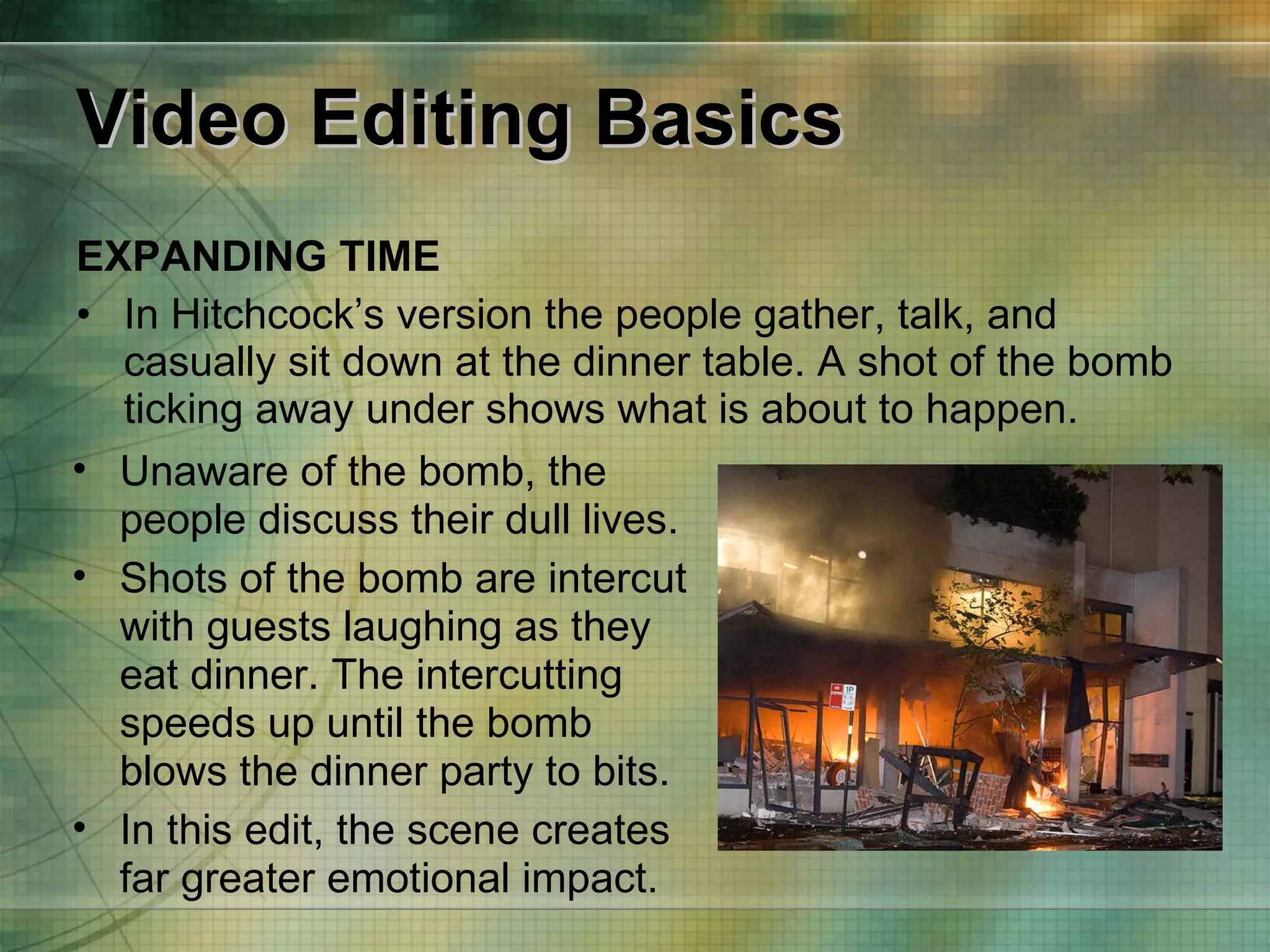 Video Editing Basics EXPANDING TIME In Hitchcock’s version the people gather, talk, and casually sit down at the dinner table. A shot of the bomb ticking away under shows what is about to happen. Unaware of the bomb, the people discuss their dull lives. Shots of the bomb are intercut with guests laughing as they eat dinner. The intercutting speeds up until the bomb blows the dinner party to bits. In this edit, the scene creates far greater emotional impact. 