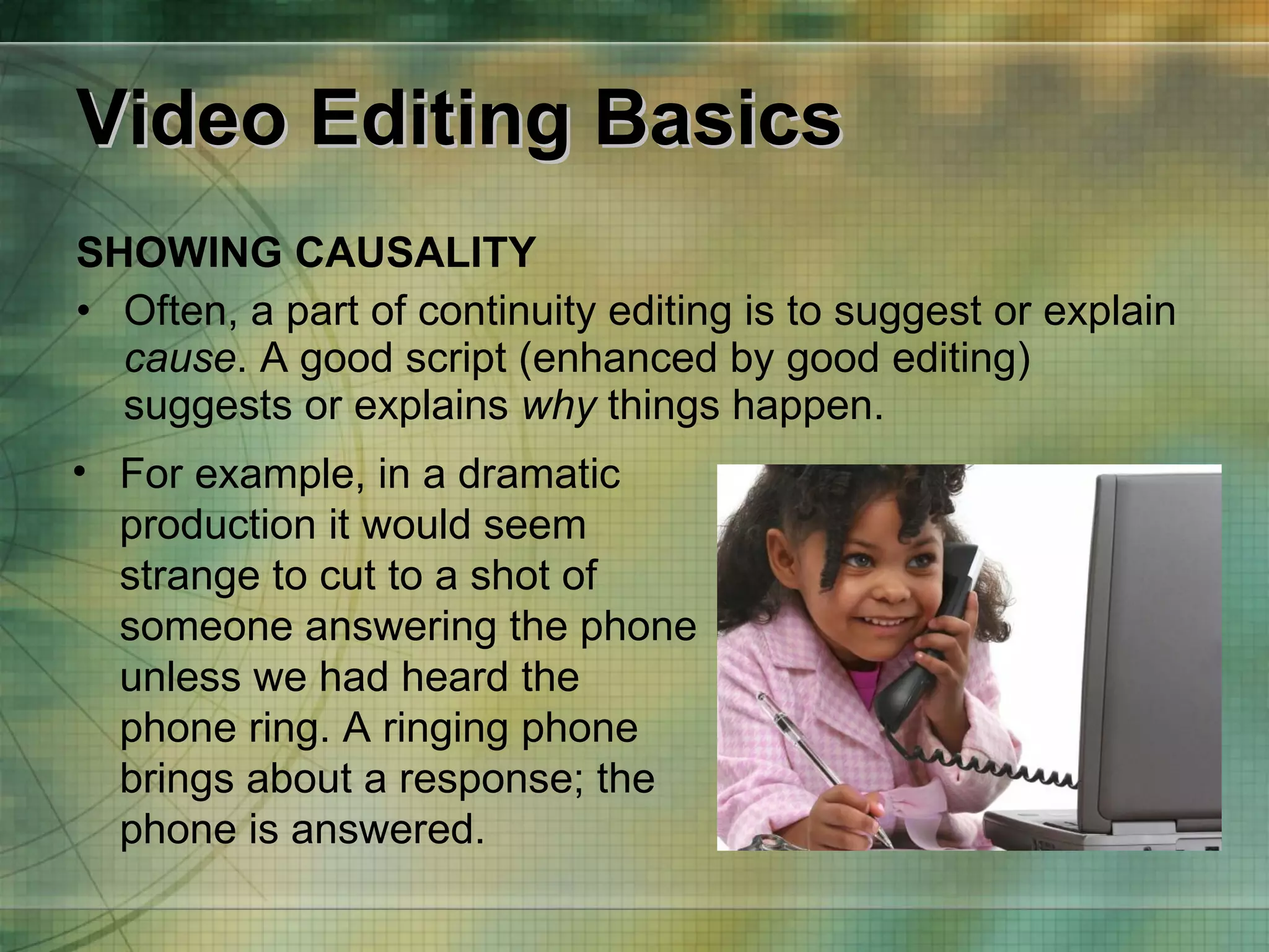 Video Editing Basics SHOWING CAUSALITY Often, a part of continuity editing is to suggest or explain  cause . A good script (enhanced by good editing) suggests or explains  why  things happen. For example, in a dramatic production it would seem strange to cut to a shot of someone answering the phone unless we had heard the phone ring. A ringing phone brings about a response; the phone is answered. 