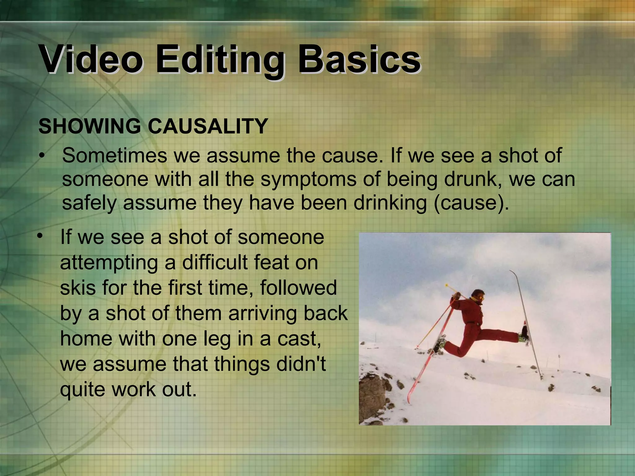 Video Editing Basics SHOWING CAUSALITY Sometimes we assume the cause. If we see a shot of someone with all the symptoms of being drunk, we can safely assume they have been drinking (cause). If we see a shot of someone attempting a difficult feat on skis for the first time, followed by a shot of them arriving back home with one leg in a cast, we assume that things didn't quite work out. 