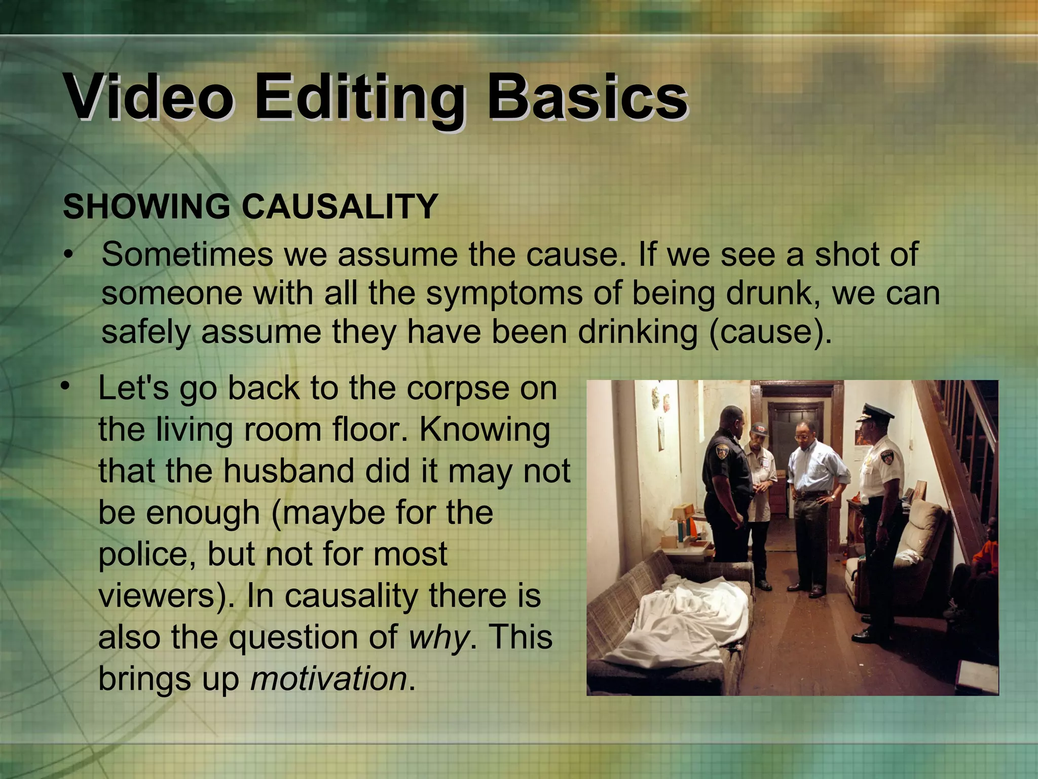 Video Editing Basics SHOWING CAUSALITY Sometimes we assume the cause. If we see a shot of someone with all the symptoms of being drunk, we can safely assume they have been drinking (cause). Let's go back to the corpse on the living room floor. Knowing that the husband did it may not be enough (maybe for the police, but not for most viewers). In causality there is also the question of  why . This brings up  motivation . 