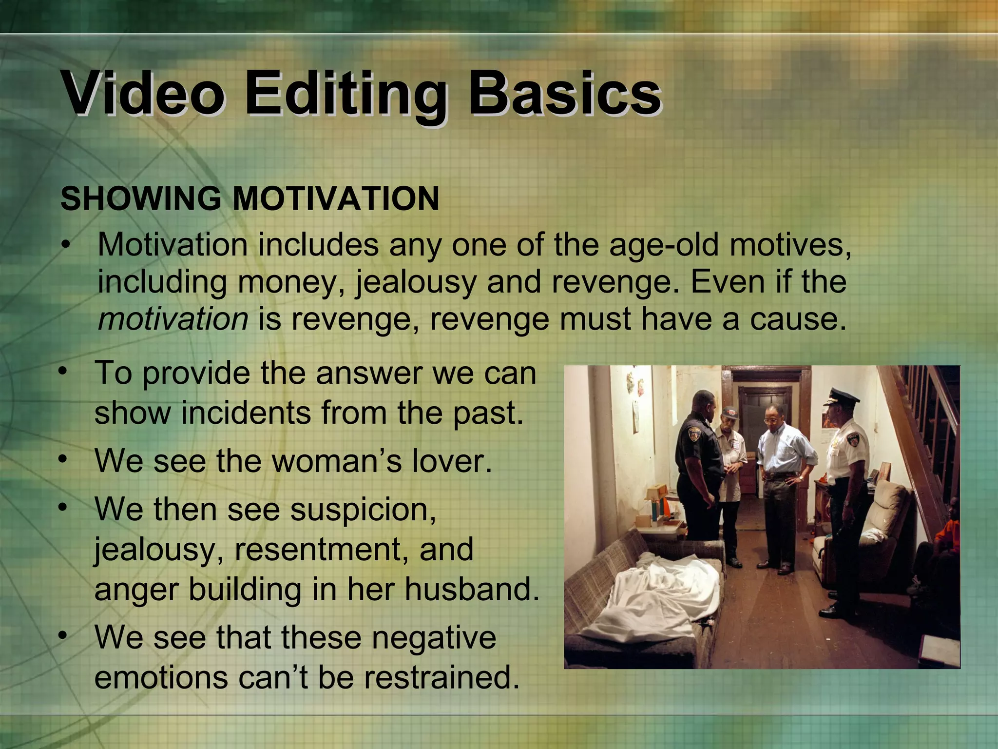 Video Editing Basics SHOWING MOTIVATION Motivation includes any one of the age-old motives, including money, jealousy and revenge. Even if the  motivation  is revenge, revenge must have a cause. To provide the answer we can show incidents from the past.  We see the woman’s lover.  We then see suspicion, jealousy, resentment, and anger building in her husband.  We see that these negative emotions can’t be restrained. 