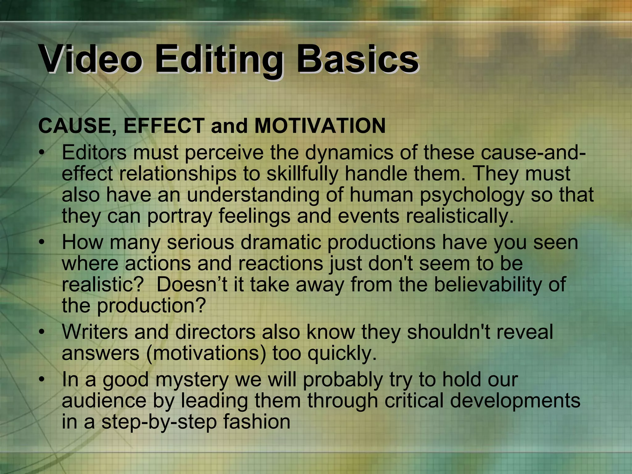 Video Editing Basics CAUSE, EFFECT and MOTIVATION Editors must perceive the dynamics of these cause-and-effect relationships to skillfully handle them. They must also have an understanding of human psychology so that they can portray feelings and events realistically.  How many serious dramatic productions have you seen where actions and reactions just don't seem to be realistic?  Doesn’t it take away from the believability of the production? Writers and directors also know they shouldn't reveal answers (motivations) too quickly. In a good mystery we will probably try to hold our audience by leading them through critical developments in a step-by-step fashion 