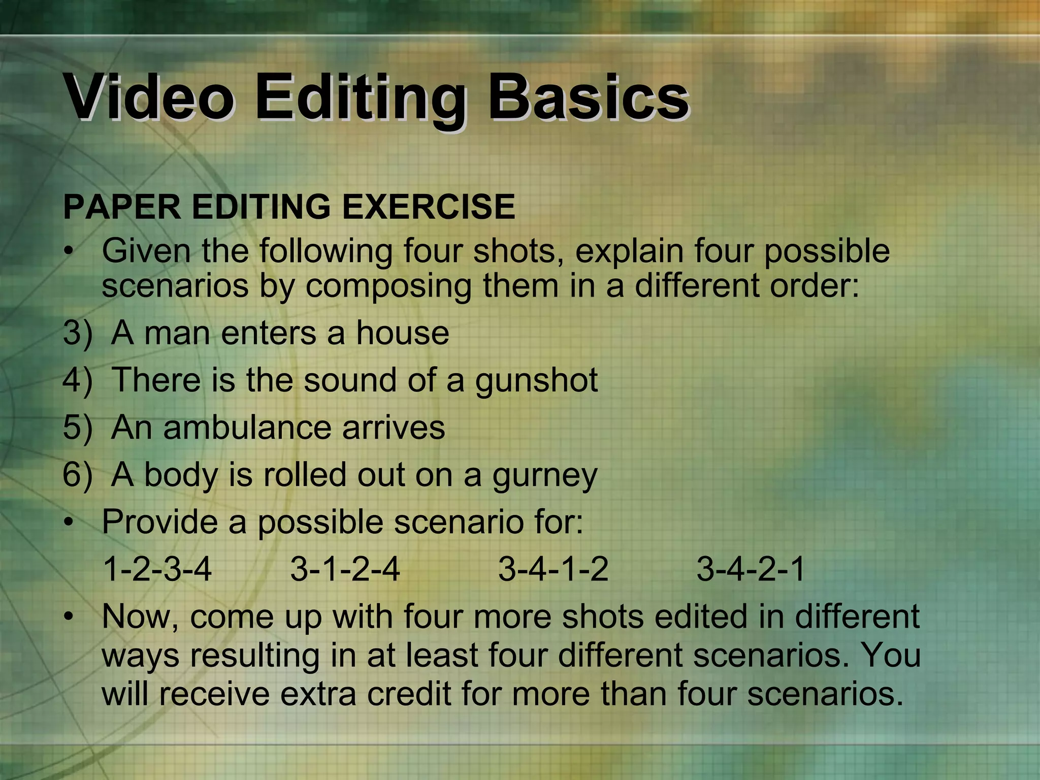 Video Editing Basics PAPER EDITING EXERCISE Given the following four shots, explain four possible scenarios by composing them in a different order: A man enters a house  There is the sound of a gunshot An ambulance arrives A body is rolled out on a gurney Provide a possible scenario for: 1-2-3-4   3-1-2-4   3-4-1-2  3-4-2-1 Now, come up with four more shots edited in different ways resulting in at least four different scenarios. You will receive extra credit for more than four scenarios. 