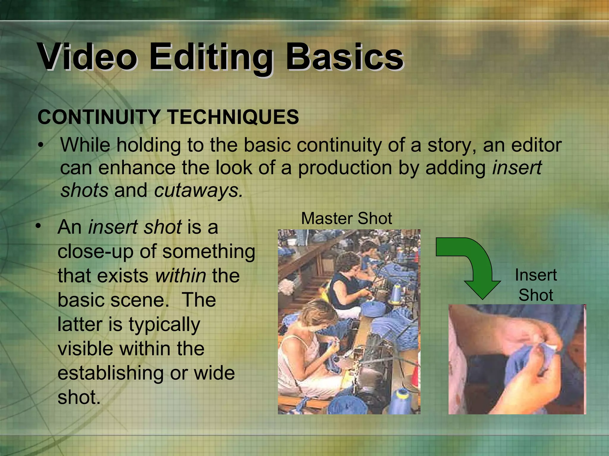 Video Editing Basics CONTINUITY TECHNIQUES While holding to the basic continuity of a story, an editor can enhance the look of a production by adding  insert shots  and  cutaways.  An  insert shot  is a close-up of something that exists  within  the basic scene.  The latter is typically visible within the establishing or wide shot. Master Shot Insert Shot 