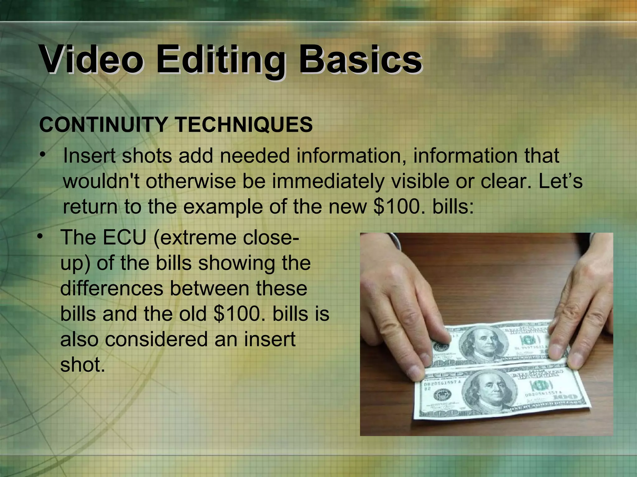 Video Editing Basics CONTINUITY TECHNIQUES Insert shots add needed information, information that wouldn't otherwise be immediately visible or clear. Let’s return to the example of the new $100. bills: The ECU (extreme close-up) of the bills showing the differences between these bills and the old $100. bills is also considered an insert shot. 