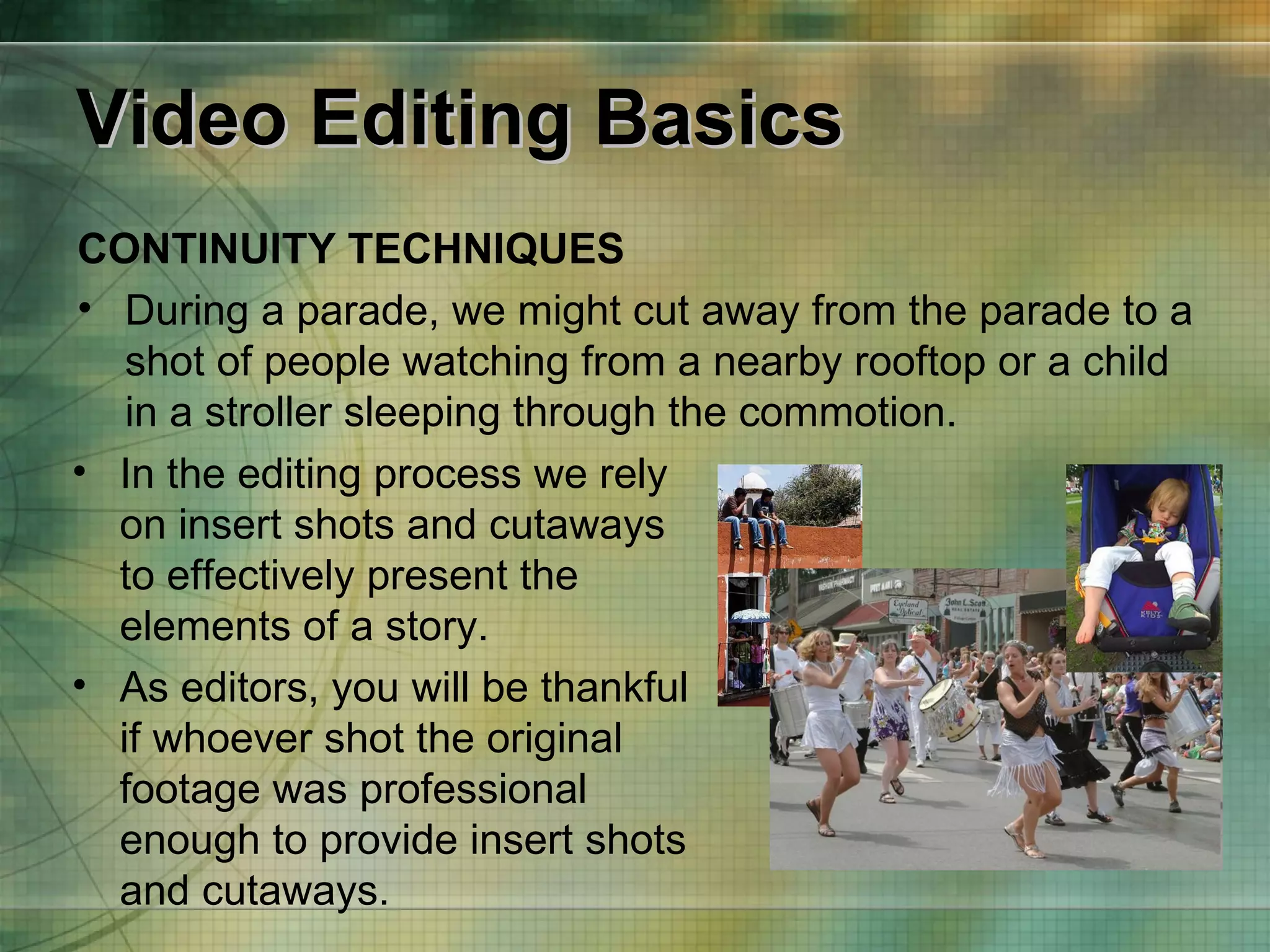 Video Editing Basics CONTINUITY TECHNIQUES During a parade, we might cut away from the parade to a shot of people watching from a nearby rooftop or a child in a stroller sleeping through the commotion. In the editing process we rely on insert shots and cutaways to effectively present the elements of a story.  As editors, you will be thankful if whoever shot the original footage was professional enough to provide insert shots and cutaways. 
