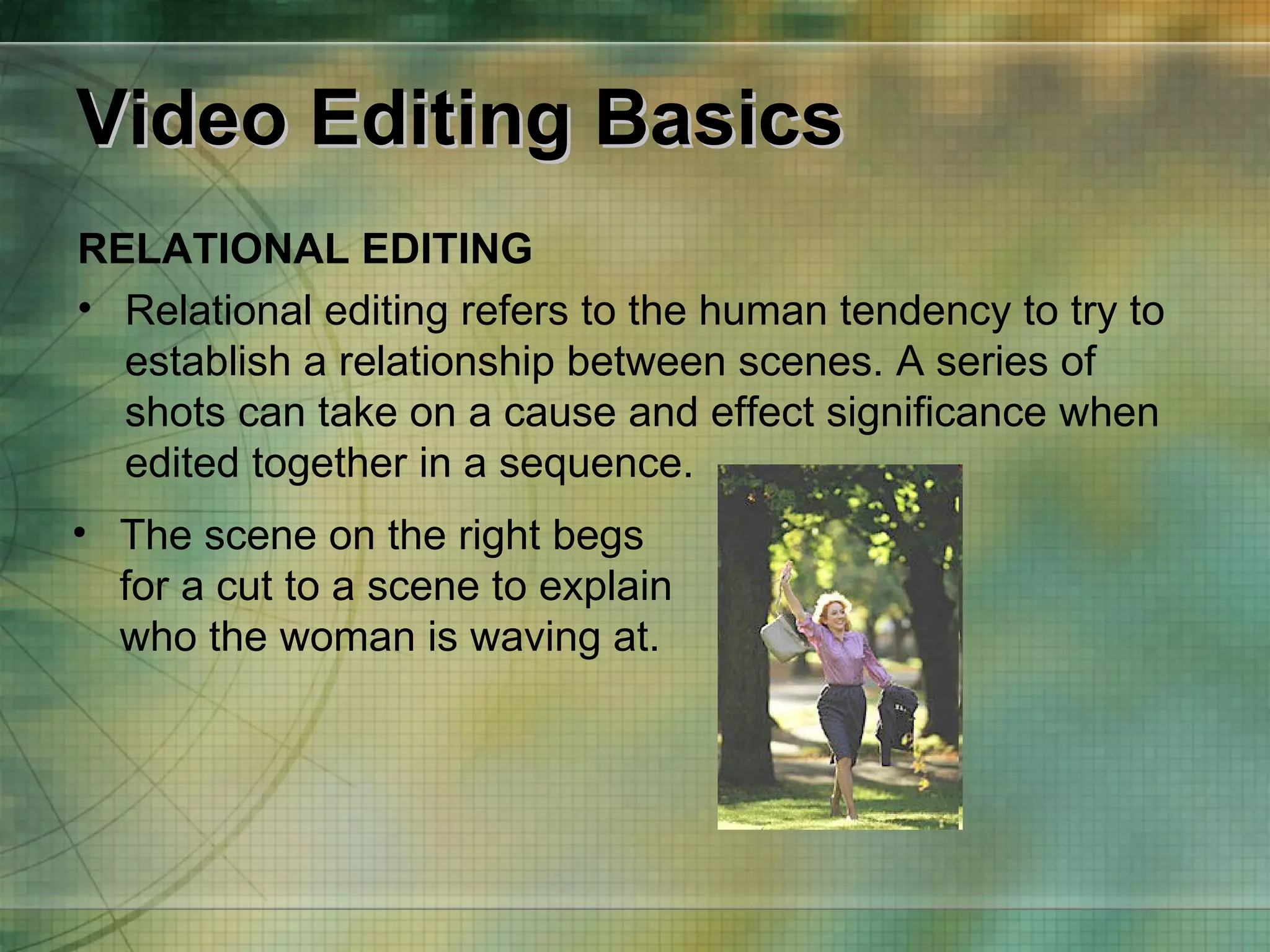 Video Editing Basics RELATIONAL EDITING Relational editing refers to the human tendency to try to establish a relationship between scenes. A series of shots can take on a cause and effect significance when edited together in a sequence. The scene on the right begs for a cut to a scene to explain who the woman is waving at.  