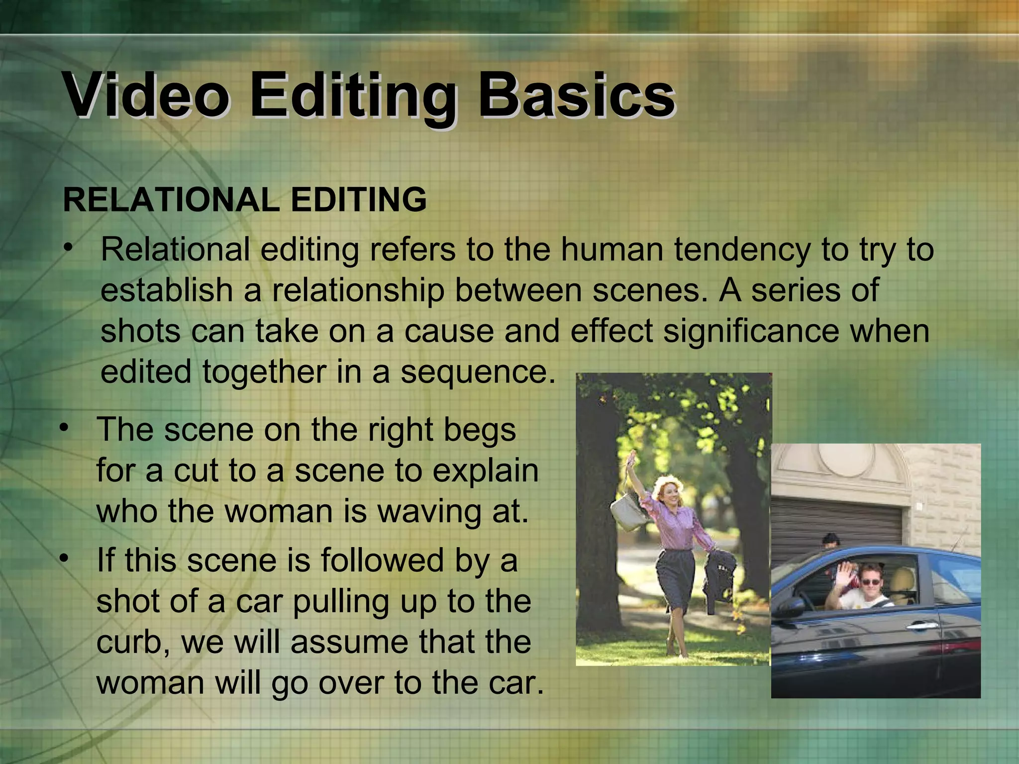 Video Editing Basics RELATIONAL EDITING Relational editing refers to the human tendency to try to establish a relationship between scenes. A series of shots can take on a cause and effect significance when edited together in a sequence. The scene on the right begs for a cut to a scene to explain who the woman is waving at.  If this scene is followed by a shot of a car pulling up to the curb, we will assume that the woman will go over to the car. 
